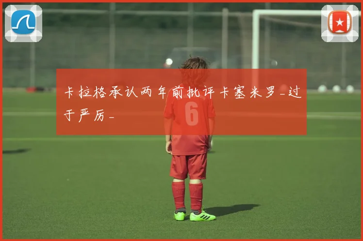 卡拉格承认两年前批评卡塞米罗_过于严厉_