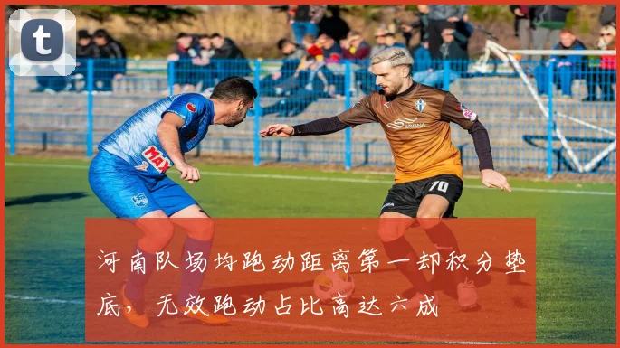 河南队场均跑动距离第一却积分垫底，无效跑动占比高达六成