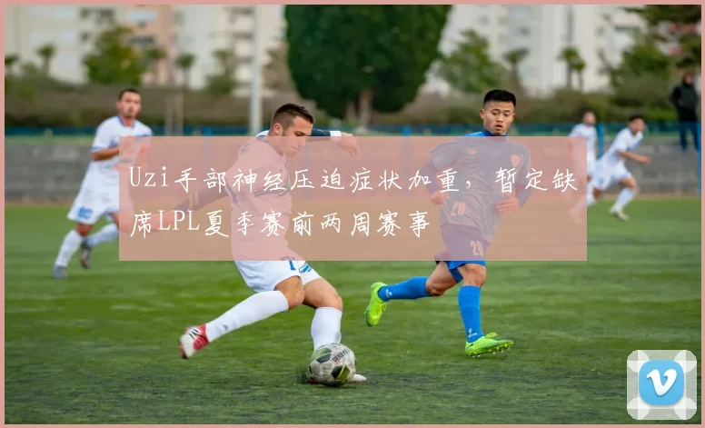 Uzi手部神经压迫症状加重，暂定缺席LPL夏季赛前两周赛事