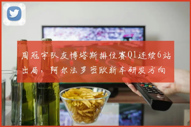 周冠宇队友博塔斯排位赛Q1连续6站出局，阿尔法罗密欧新车研发方向遭炮轰