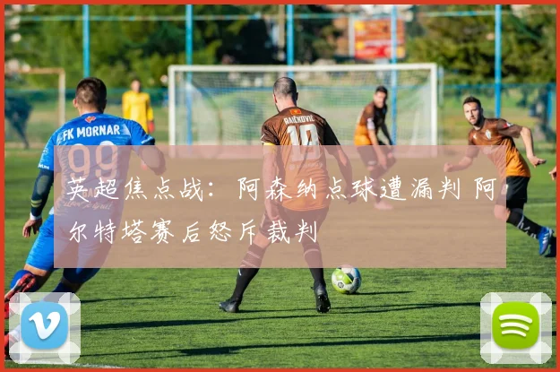 英超焦点战：阿森纳点球遭漏判 阿尔特塔赛后怒斥裁判