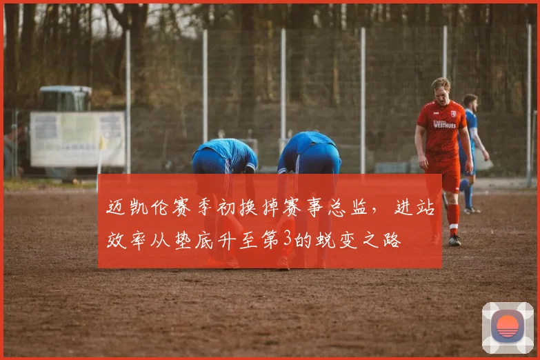 迈凯伦赛季初换掉赛事总监，进站效率从垫底升至第3的蜕变之路